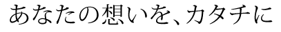 あなたの想いを、カタチに